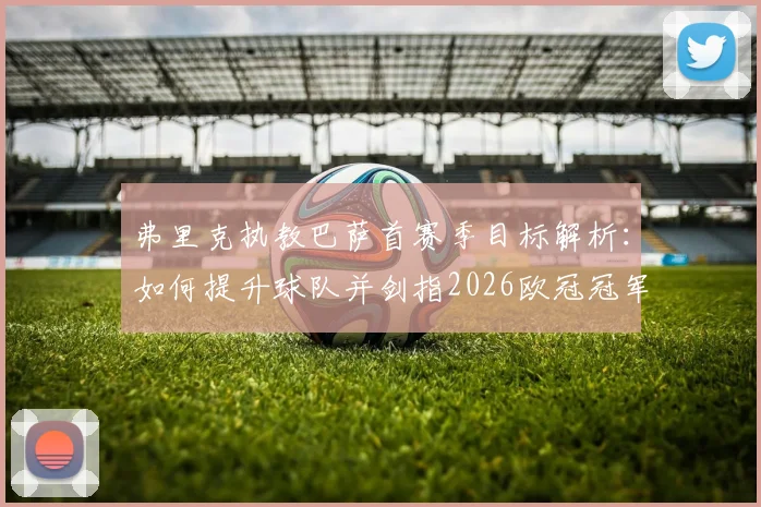 弗里克执教巴萨首赛季目标解析:如何提升球队并剑指2026欧冠冠军,战术与阵容补强关键点