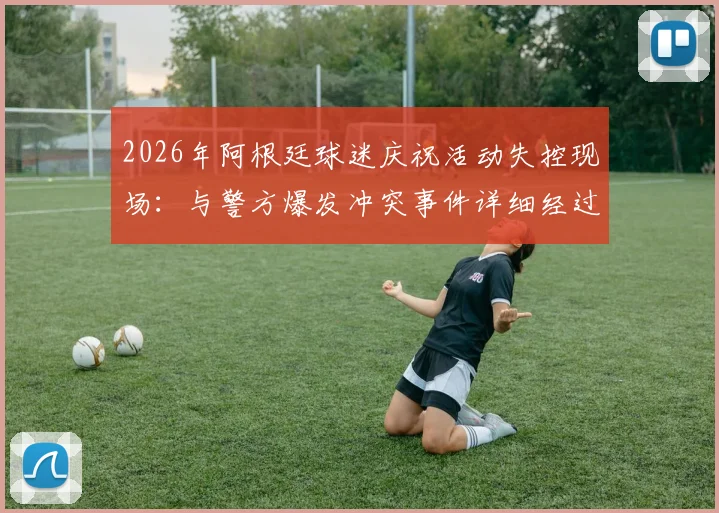2026年阿根廷球迷庆祝活动失控现场：与警方爆发冲突事件详细经过与安全启示