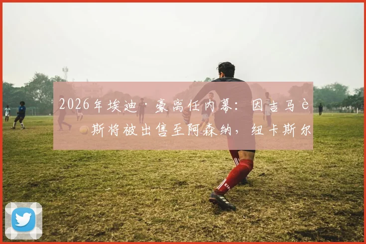 2026年埃迪·豪离任内幕：因吉马良斯将被出售至阿森纳，纽卡斯尔帅位动荡再起波澜