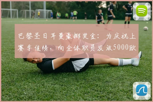 巴黎圣日耳曼豪掷奖金：为庆祝上赛季佳绩，向全体职员发放5000欧元奖励，队报披露内情