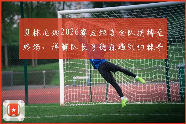 贝林厄姆2026赛后坦言全队拼搏至终场，详解队长亨德森遇到的棘手麻烦与球队应对