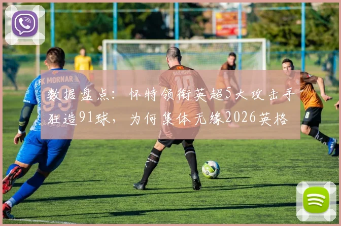 数据盘点：怀特领衔英超5大攻击手狂造91球，为何集体无缘2026英格兰队？索斯盖特选人引热议