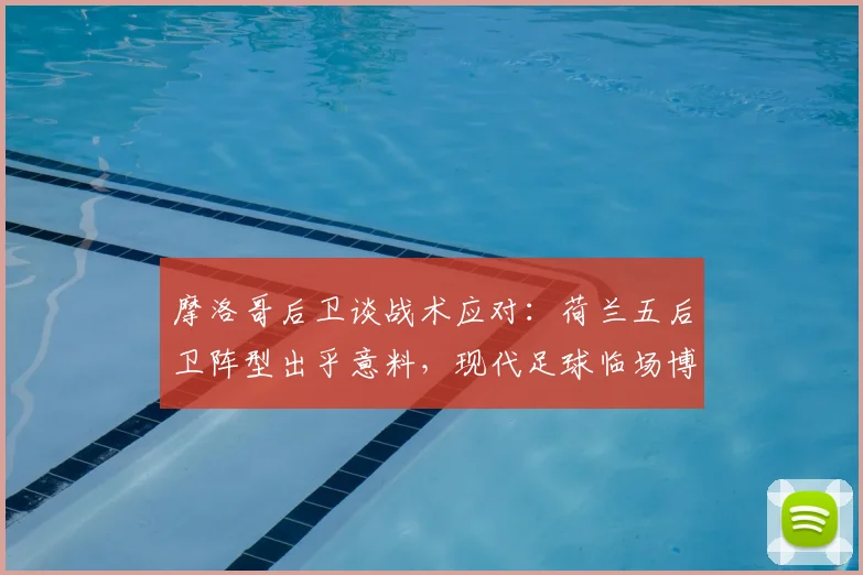 摩洛哥后卫谈战术应对:荷兰五后卫阵型出乎意料,现代足球临场博弈的深度解读