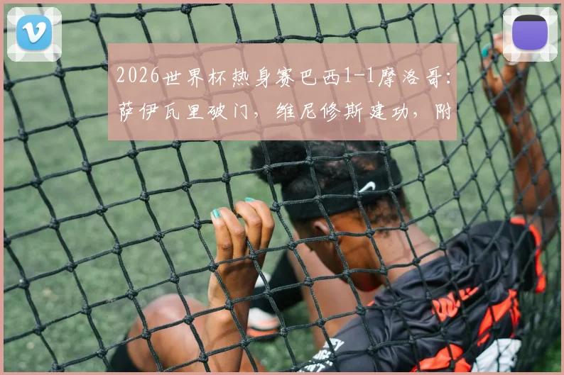 2026世界杯热身赛巴西1-1摩洛哥:萨伊瓦里破门,维尼修斯建功,附全场技术统计与进球视频分析