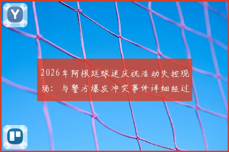2026年阿根廷球迷庆祝活动失控现场:与警方爆发冲突事件详细经过与安全启示