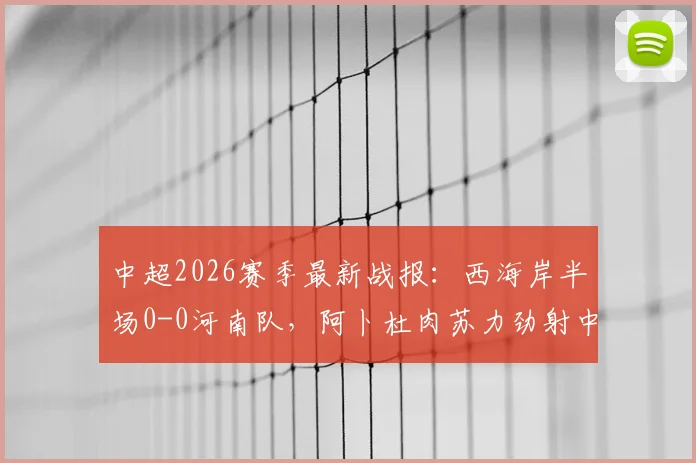 中超2026赛季最新战报：西海岸半场0-0河南队，阿卜杜肉苏力劲射中框险破门，附关键数据解读