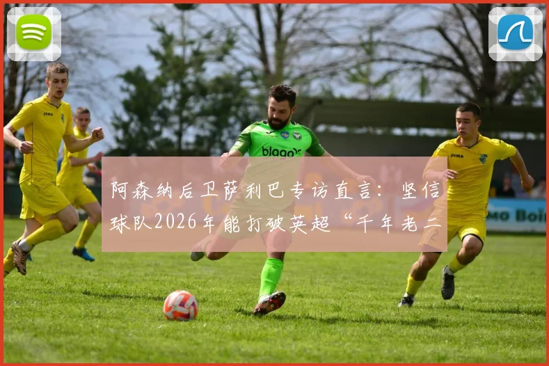 阿森纳后卫萨利巴专访直言：坚信球队2026年能打破英超“千年老二”魔咒，不再当亚军