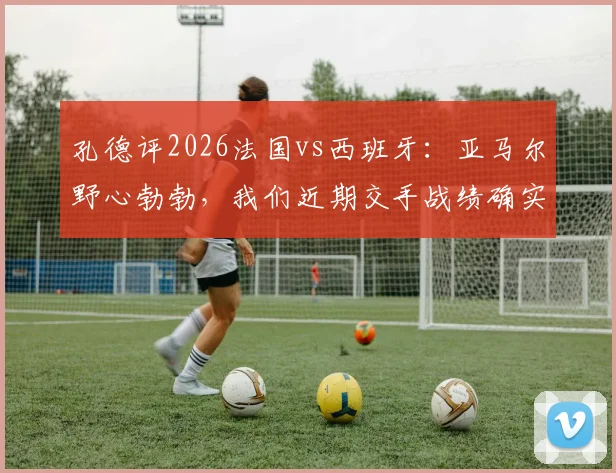 孔德评2026法国vs西班牙:亚马尔野心勃勃,我们近期交手战绩确实处于下风