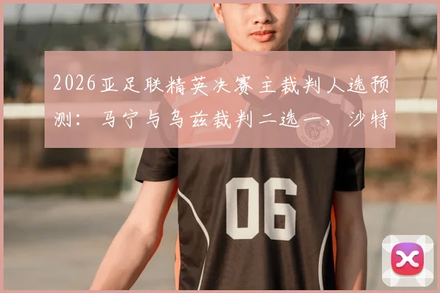2026亚足联精英决赛主裁判人选预测:马宁与乌兹裁判二选一,沙特媒体为何看好马宁