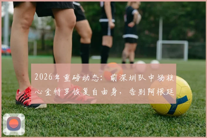 2026年重磅动态：前深圳队中场核心金特罗恢复自由身，告别阿根廷河床队未来去向成疑