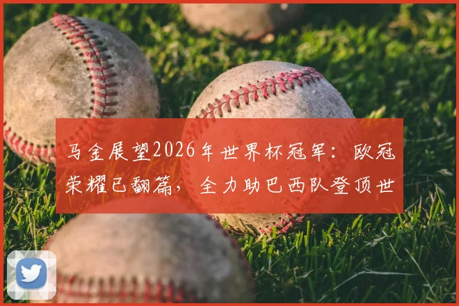 马金展望2026年世界杯冠军:欧冠荣耀已翻篇,全力助巴西队登顶世界之巅