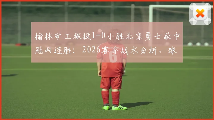 榆林矿工旅投1-0小胜北京勇士获中冠两连胜：2026赛季战术分析、球员表现亮点与后续赛程看点