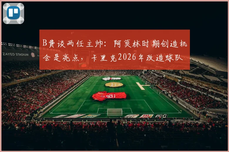 B费谈两任主帅：阿莫林时期创造机会是亮点，卡里克2026年改造球队能力获认可，风格差异深度解析