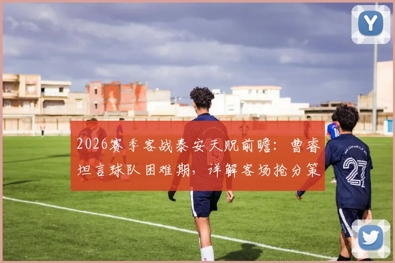 2026赛季客战泰安天贶前瞻：曹睿坦言球队困难期，详解客场抢分策略与战术部署