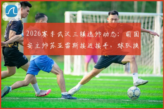 2026赛季武汉三镇选帅动态：前国安主帅苏亚雷斯接近接手，球队换帅背后原因与前景深度剖析