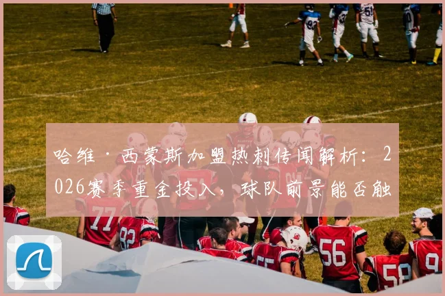 哈维·西蒙斯加盟热刺传闻解析：2026赛季重金投入，球队前景能否触底反弹？