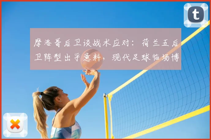 摩洛哥后卫谈战术应对：荷兰五后卫阵型出乎意料，现代足球临场博弈的深度解读