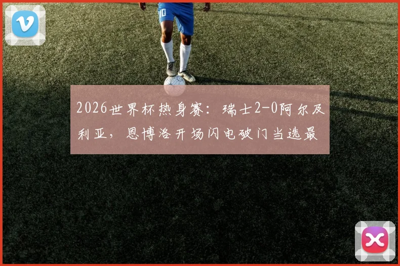 2026世界杯热身赛：瑞士2-0阿尔及利亚，恩博洛开场闪电破门当选最佳球员，附进球视频及技术分析