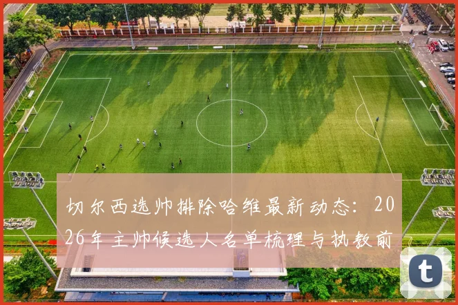 切尔西选帅排除哈维最新动态：2026年主帅候选人名单梳理与执教前景分析