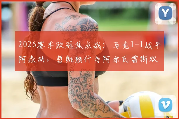 2026赛季欧冠焦点战:马竞1-1战平阿森纳,哲凯赖什与阿尔瓦雷斯双双点射建功,赛后复盘与技术统计一览