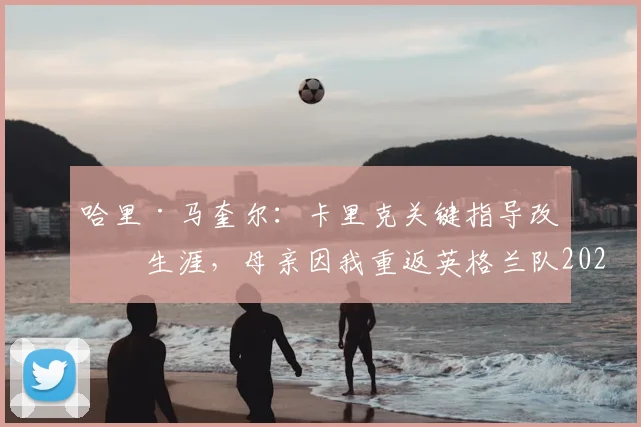 哈里·马奎尔：卡里克关键指导改变生涯，母亲因我重返英格兰队2026名单喜极而泣