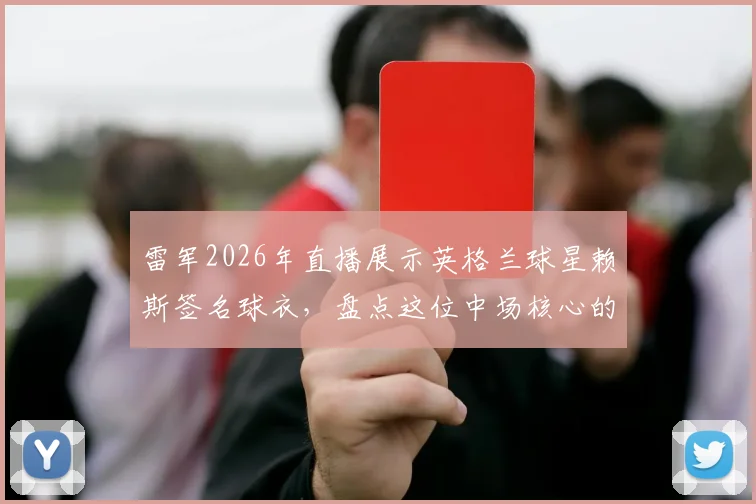 雷军2026年直播展示英格兰球星赖斯签名球衣,盘点这位中场核心的职业生涯与签名球衣收藏价值