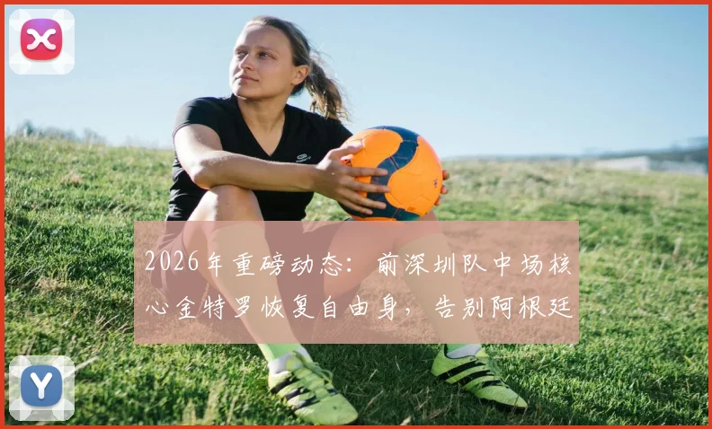 2026年重磅动态：前深圳队中场核心金特罗恢复自由身，告别阿根廷河床队未来去向成疑