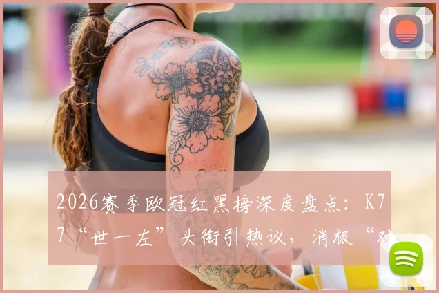 2026赛季欧冠红黑榜深度盘点：K77“世一左”头衔引热议，消极“对守大战”遭球迷狂喷