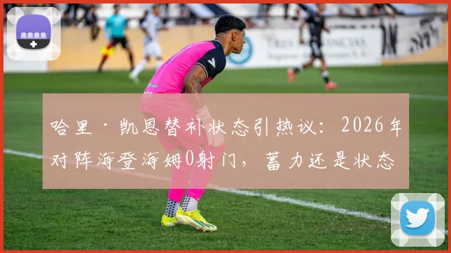 哈里·凯恩替补状态引热议：2026年对阵海登海姆0射门，蓄力还是状态低迷？数据深度解读
