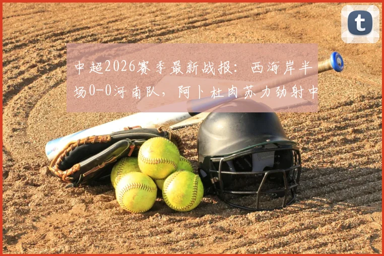 中超2026赛季最新战报:西海岸半场0-0河南队,阿卜杜肉苏力劲射中框险破门,附关键数据解读