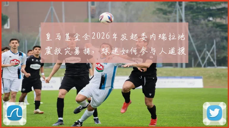 皇马基金会2026年发起委内瑞拉地震救灾募捐,球迷如何参与人道援助行动?