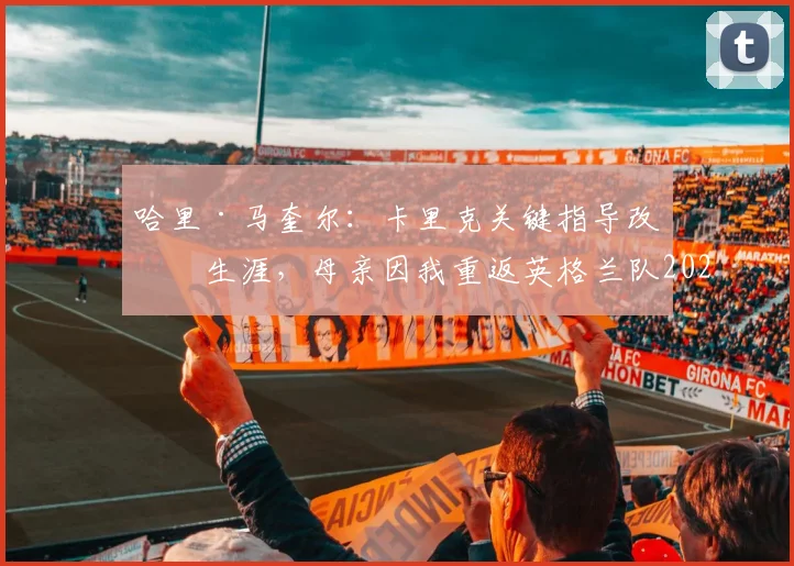哈里·马奎尔：卡里克关键指导改变生涯，母亲因我重返英格兰队2026名单喜极而泣