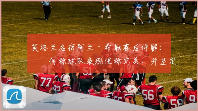 英格兰名宿阿兰·希勒赛后详解：为何称球队表现堪称完美，并坚定看好其2026发展潜力