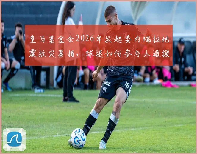 皇马基金会2026年发起委内瑞拉地震救灾募捐，球迷如何参与人道援助行动？