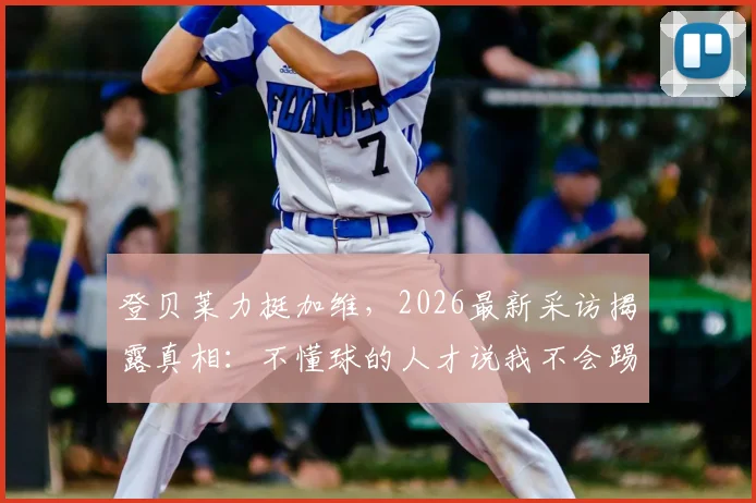 登贝莱力挺加维，2026最新采访揭露真相：不懂球的人才说我不会踢球