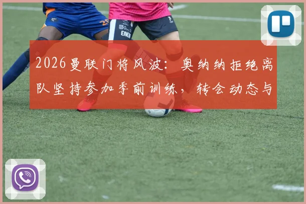 2026曼联门将风波:奥纳纳拒绝离队坚持参加季前训练,转会动态与未来计划深度解析