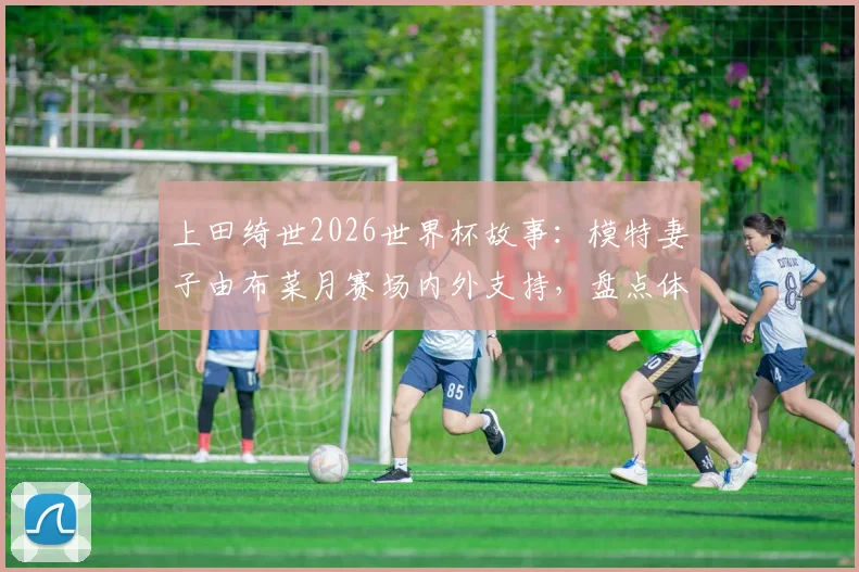上田绮世2026世界杯故事：模特妻子由布菜月赛场内外支持，盘点体坛女神爱妻如何助力球星
