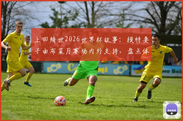 上田绮世2026世界杯故事：模特妻子由布菜月赛场内外支持，盘点体坛女神爱妻如何助力球星