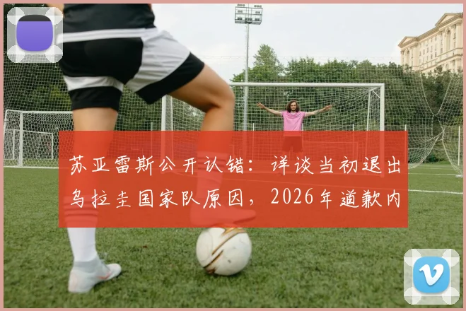 苏亚雷斯公开认错:详谈当初退出乌拉圭国家队原因,2026年道歉内容与回归前景全解析