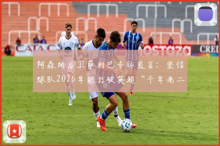 阿森纳后卫萨利巴专访直言:坚信球队2026年能打破英超“千年老二”魔咒,不再当亚军