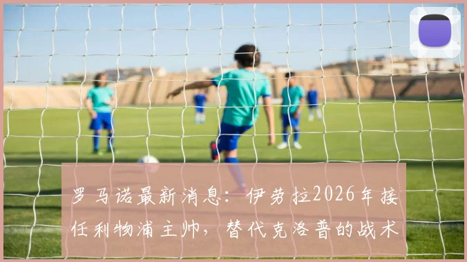 罗马诺最新消息：伊劳拉2026年接任利物浦主帅，替代克洛普的战术打法解析及阵容调整预测