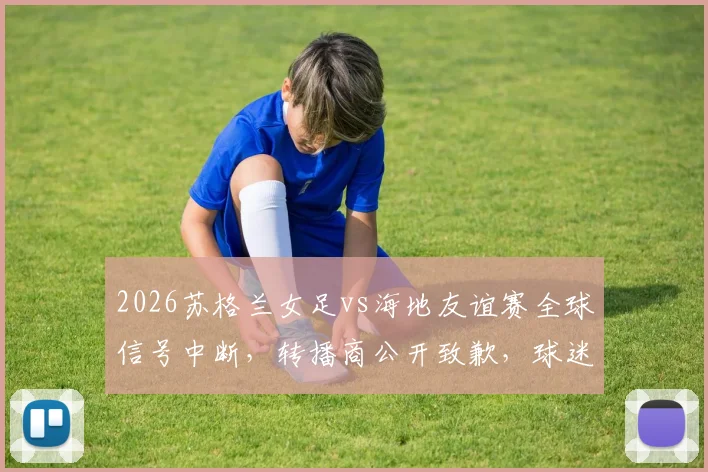 2026苏格兰女足vs海地友谊赛全球信号中断，转播商公开致歉，球迷应对指南与最新进展