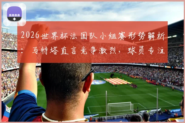 2026世界杯法国队小组赛形势解析：马特塔直言竞争激烈，球员专注度成取胜关键