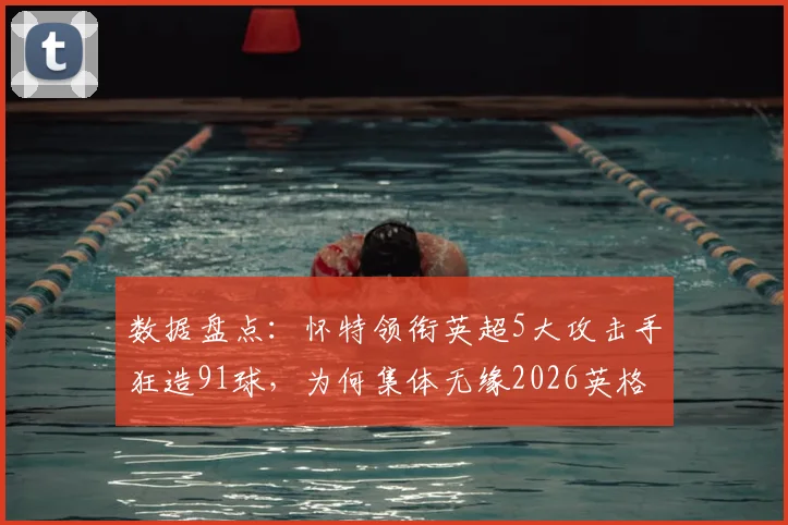 数据盘点：怀特领衔英超5大攻击手狂造91球，为何集体无缘2026英格兰队？索斯盖特选人引热议