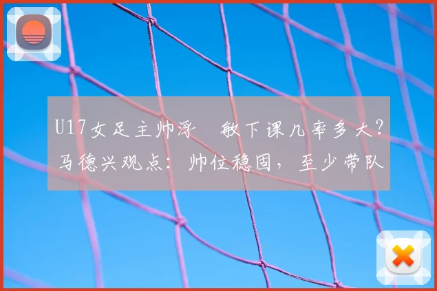 U17女足主帅浮嶋敏下课几率多大？马德兴观点：帅位稳固，至少带队打完2026世界杯