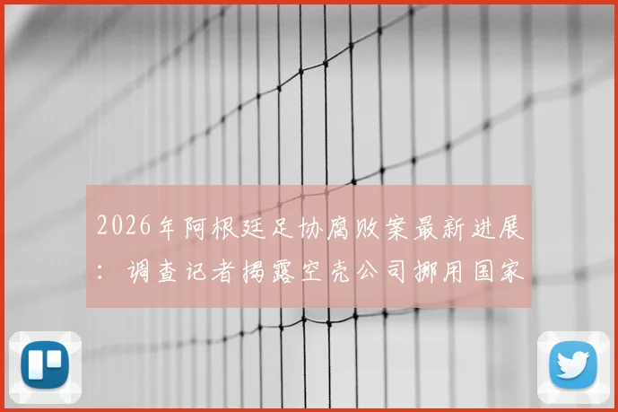 2026年阿根廷足协腐败案最新进展：调查记者揭露空壳公司挪用国家队收入内幕，国际足联介入调查详情