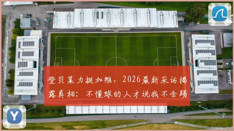 登贝莱力挺加维,2026最新采访揭露真相:不懂球的人才说我不会踢球
