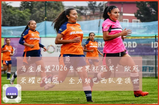 马金展望2026年世界杯冠军：欧冠荣耀已翻篇，全力助巴西队登顶世界之巅