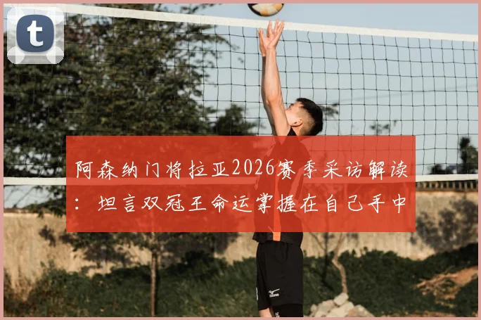 阿森纳门将拉亚2026赛季采访解读：坦言双冠王命运掌握在自己手中，赛后先享受再专注备战西汉姆联关键战