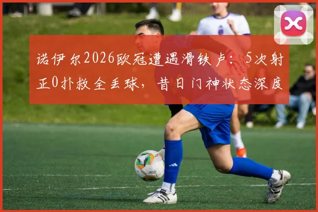 诺伊尔2026欧冠遭遇滑铁卢：5次射正0扑救全丢球，昔日门神状态深度分析
